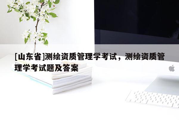 [山东省]测绘资质管理学考试，测绘资质管理学考试题及答案