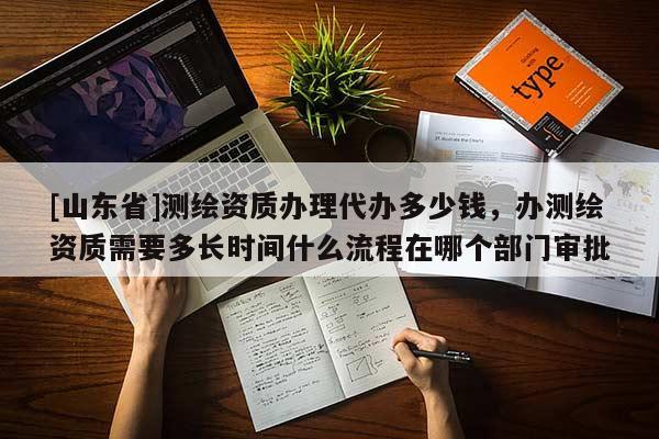 [山东省]测绘资质办理代办多少钱，办测绘资质需要多长时间什么流程在哪个部门审批