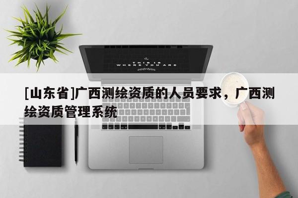 [山东省]广西测绘资质的人员要求，广西测绘资质管理系统