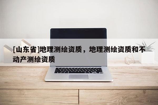 [山东省]地理测绘资质，地理测绘资质和不动产测绘资质
