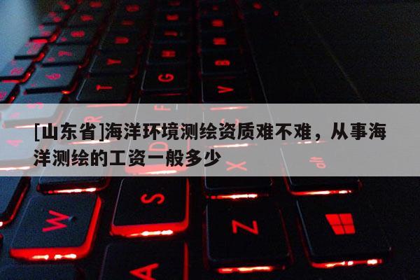 [山东省]海洋环境测绘资质难不难，从事海洋测绘的工资一般多少