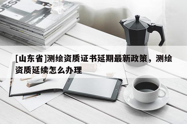 [山东省]测绘资质证书延期最新政策，测绘资质延续怎么办理