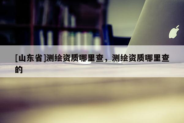 [山东省]测绘资质哪里查，测绘资质哪里查的