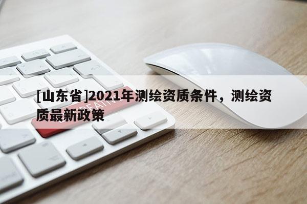 [山东省]2021年测绘资质条件，测绘资质最新政策