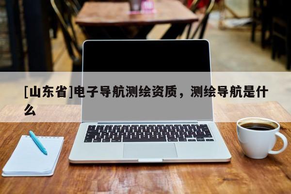 [山东省]电子导航测绘资质，测绘导航是什么