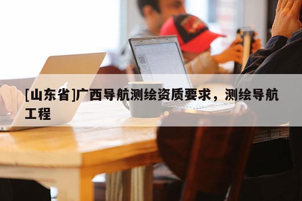 [山东省]广西导航测绘资质要求，测绘导航工程