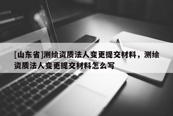 [山东省]测绘资质法人变更提交材料，测绘资质法人变更提交材料怎么写