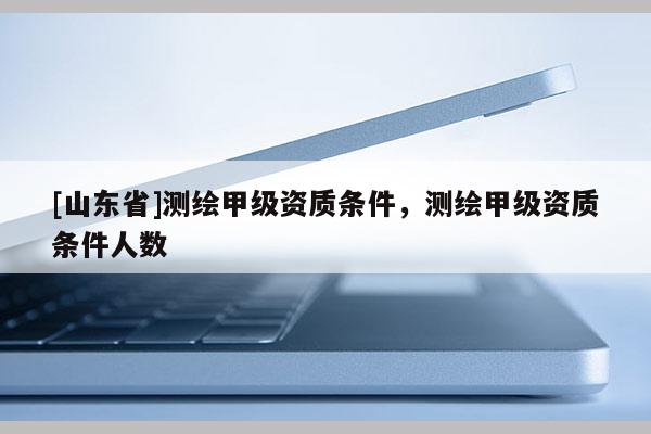 [山东省]测绘甲级资质条件，测绘甲级资质条件人数