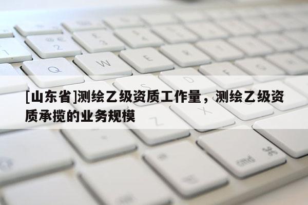 [山东省]测绘乙级资质工作量，测绘乙级资质承揽的业务规模