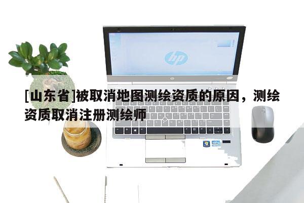[山东省]被取消地图测绘资质的原因，测绘资质取消注册测绘师