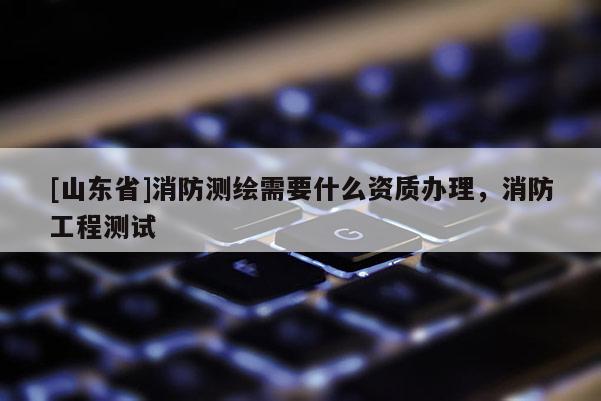 [山东省]消防测绘需要什么资质办理，消防工程测试