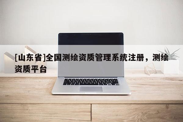 [山东省]全国测绘资质管理系统注册，测绘资质平台