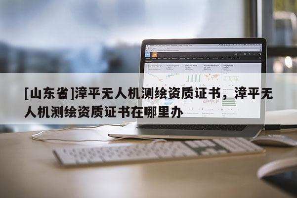 [山东省]漳平无人机测绘资质证书，漳平无人机测绘资质证书在哪里办