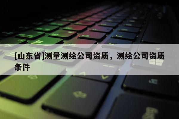 [山东省]测量测绘公司资质，测绘公司资质条件