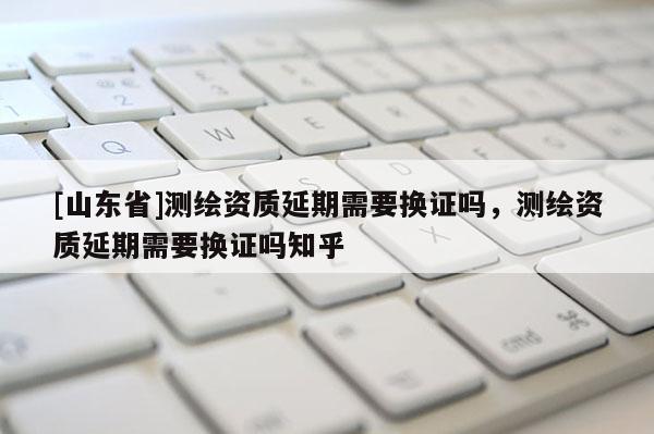 [山东省]测绘资质延期需要换证吗，测绘资质延期需要换证吗知乎