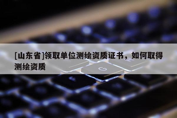 [山东省]领取单位测绘资质证书，如何取得测绘资质