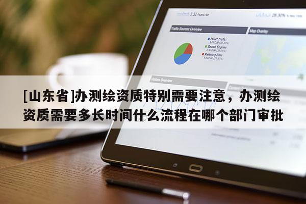 [山东省]办测绘资质特别需要注意，办测绘资质需要多长时间什么流程在哪个部门审批