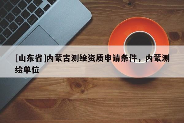 [山东省]内蒙古测绘资质申请条件，内蒙测绘单位