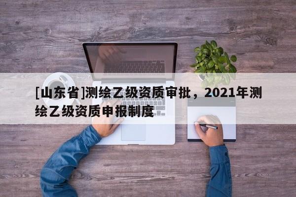 [山东省]测绘乙级资质审批，2021年测绘乙级资质申报制度