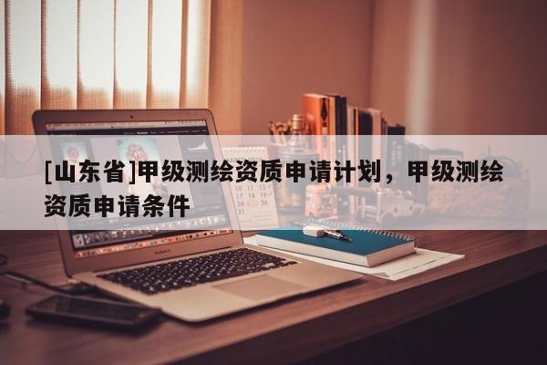 [山东省]甲级测绘资质申请计划，甲级测绘资质申请条件