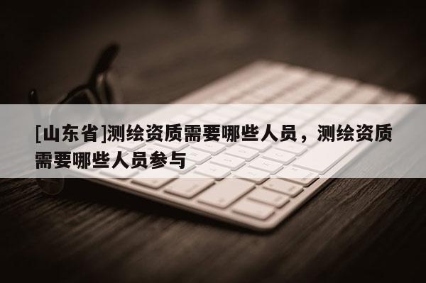 [山东省]测绘资质需要哪些人员，测绘资质需要哪些人员参与