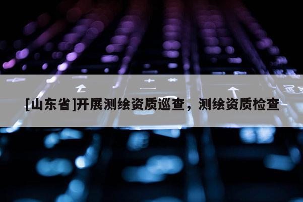 [山东省]开展测绘资质巡查，测绘资质检查