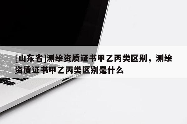 [山东省]测绘资质证书甲乙丙类区别，测绘资质证书甲乙丙类区别是什么