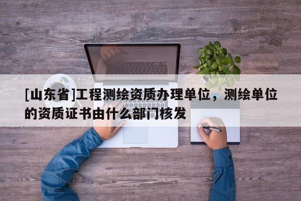 [山东省]工程测绘资质办理单位，测绘单位的资质证书由什么部门核发