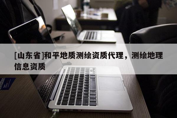 [山东省]和平地质测绘资质代理，测绘地理信息资质