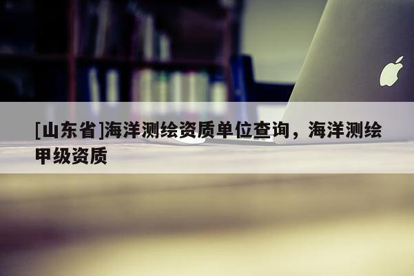 [山东省]海洋测绘资质单位查询，海洋测绘甲级资质
