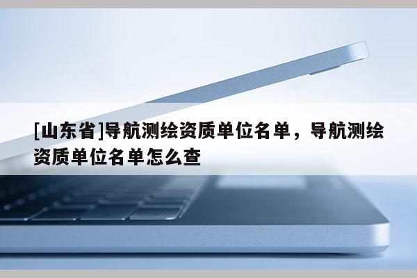 [山东省]导航测绘资质单位名单，导航测绘资质单位名单怎么查