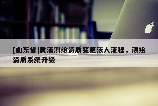 [山东省]黄浦测绘资质变更法人流程，测绘资质系统升级