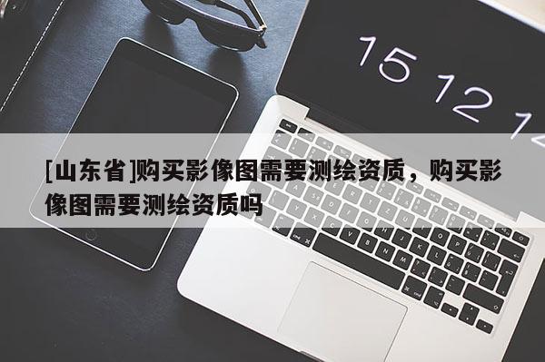 [山东省]购买影像图需要测绘资质，购买影像图需要测绘资质吗