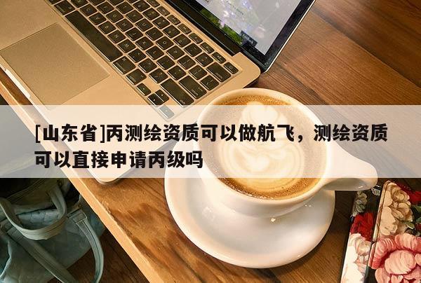 [山东省]丙测绘资质可以做航飞，测绘资质可以直接申请丙级吗