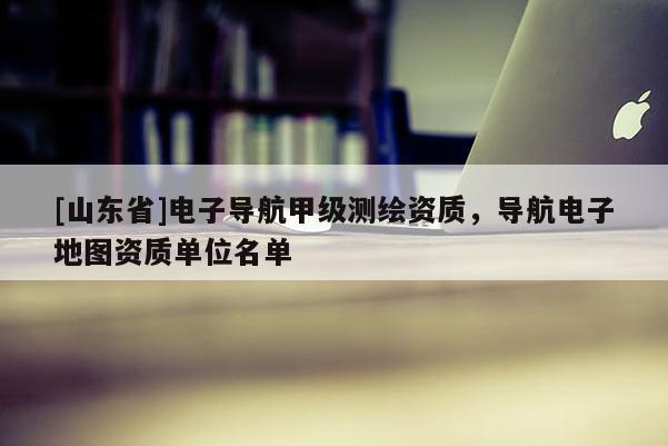 [山东省]电子导航甲级测绘资质，导航电子地图资质单位名单