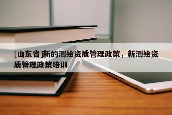 [山东省]新的测绘资质管理政策，新测绘资质管理政策培训