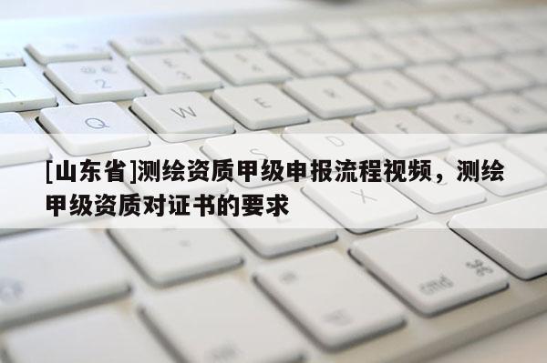[山东省]测绘资质甲级申报流程视频，测绘甲级资质对证书的要求