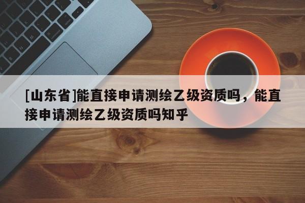 [山东省]能直接申请测绘乙级资质吗，能直接申请测绘乙级资质吗知乎