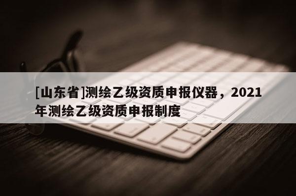 [山东省]测绘乙级资质申报仪器，2021年测绘乙级资质申报制度
