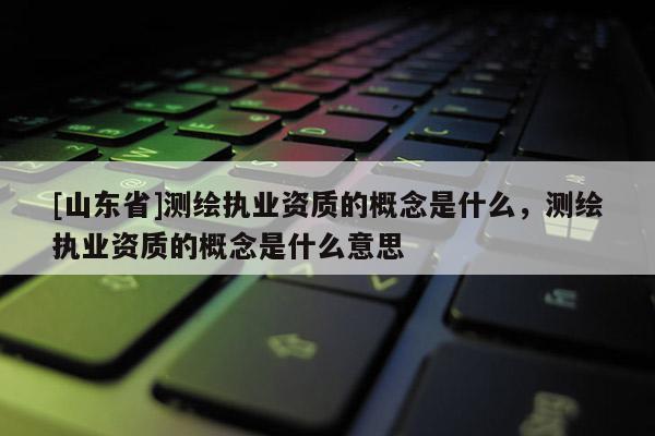 [山东省]测绘执业资质的概念是什么，测绘执业资质的概念是什么意思