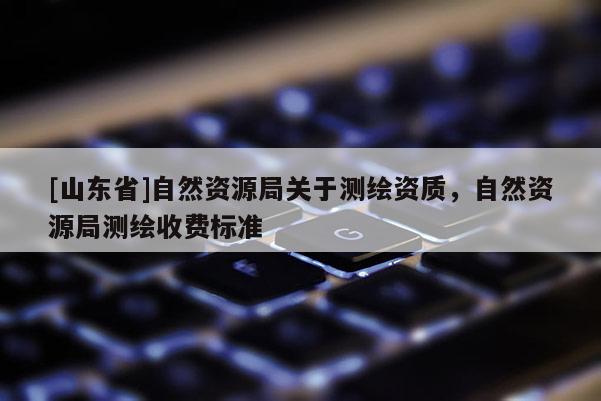 [山东省]自然资源局关于测绘资质，自然资源局测绘收费标准