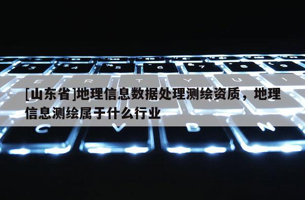 [山东省]地理信息数据处理测绘资质，地理信息测绘属于什么行业