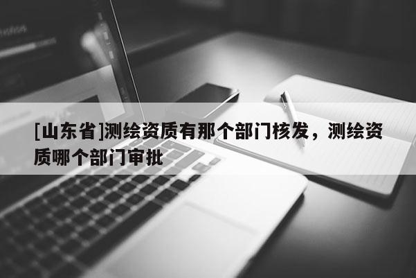 [山东省]测绘资质有那个部门核发，测绘资质哪个部门审批