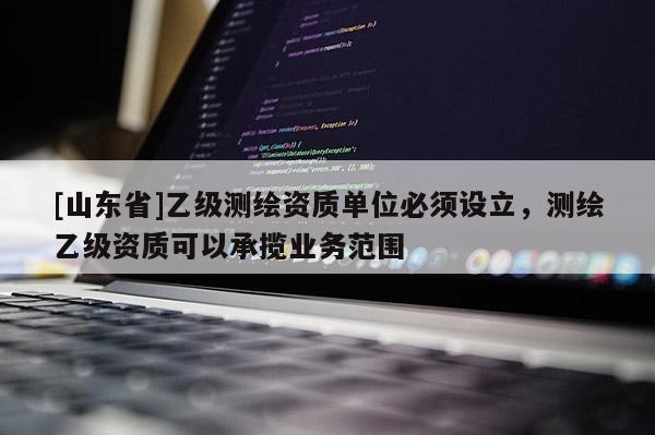 [山东省]乙级测绘资质单位必须设立，测绘乙级资质可以承揽业务范围