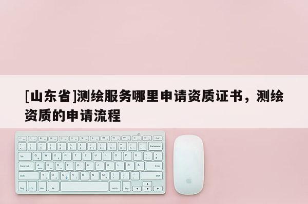 [山东省]测绘服务哪里申请资质证书，测绘资质的申请流程