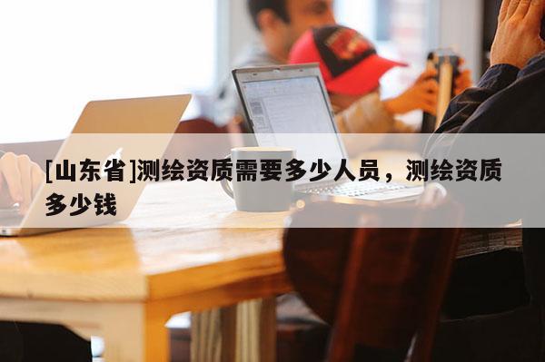[山东省]测绘资质需要多少人员，测绘资质多少钱