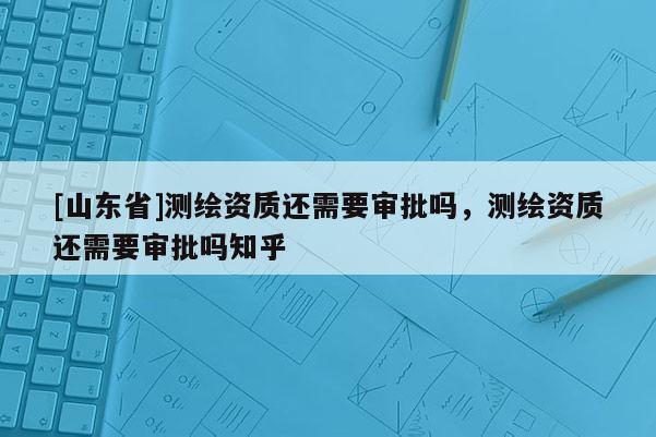 [山东省]测绘资质还需要审批吗，测绘资质还需要审批吗知乎