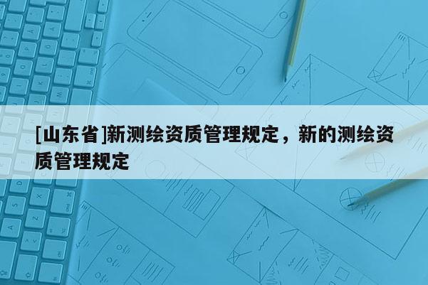 [山东省]新测绘资质管理规定，新的测绘资质管理规定