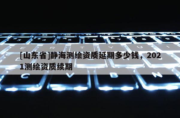 [山东省]静海测绘资质延期多少钱，2021测绘资质续期