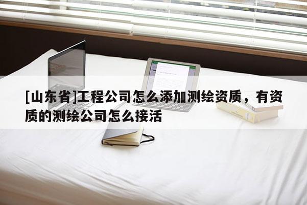 [山东省]工程公司怎么添加测绘资质，有资质的测绘公司怎么接活
